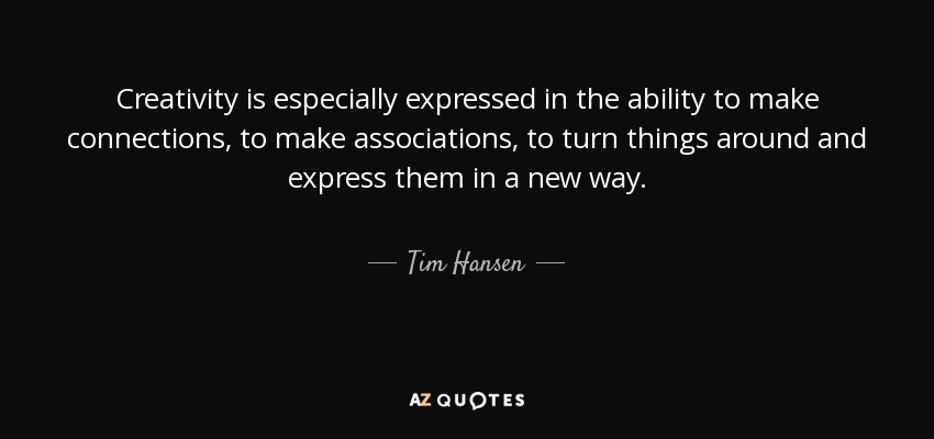 Creativity is especially expressed in the ability to make connections, to make associations, to turn things around and express them in a new way. - Tim Hansen