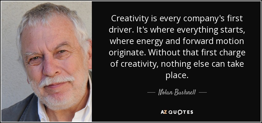 Creativity is every company's first driver. It's where everything starts, where energy and forward motion originate. Without that first charge of creativity, nothing else can take place. - Nolan Bushnell