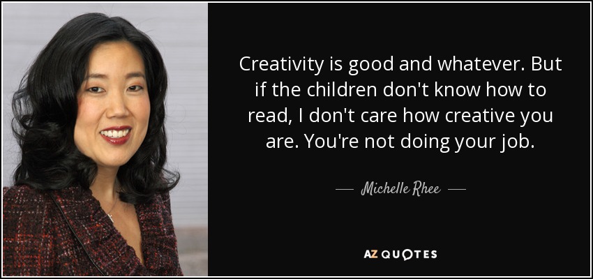 Creativity is good and whatever. But if the children don't know how to read, I don't care how creative you are. You're not doing your job. - Michelle Rhee