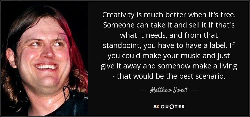Creativity is much better when it's free. Someone can take it and sell it if that's what it needs, and from that standpoint, you have to have a label. If you could make your music and just give it away and somehow make a living - that would be the best scenario. - Matthew Sweet