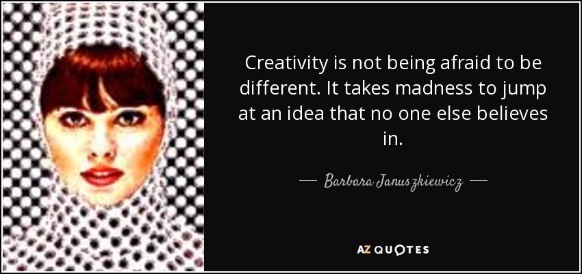 Creativity is not being afraid to be different. It takes madness to jump at an idea that no one else believes in. - Barbara Januszkiewicz