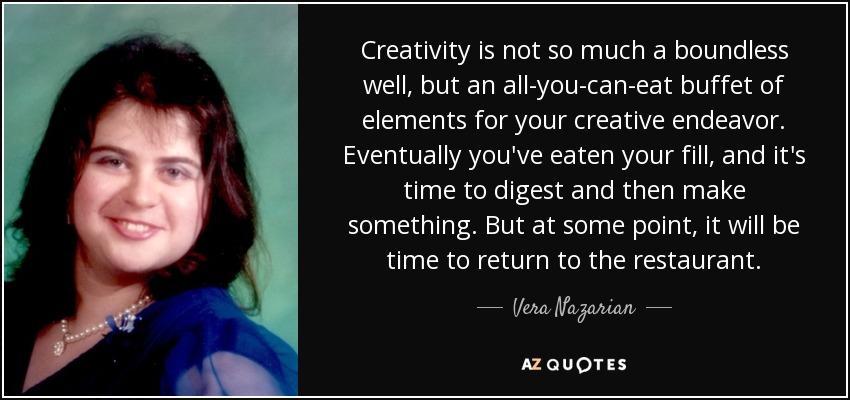 Creativity is not so much a boundless well, but an all-you-can-eat buffet of elements for your creative endeavor. Eventually you've eaten your fill, and it's time to digest and then make something. But at some point, it will be time to return to the restaurant. - Vera Nazarian