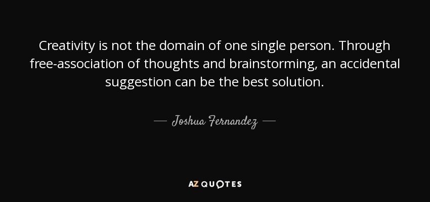 Creativity is not the domain of one single person. Through free-association of thoughts and brainstorming, an accidental suggestion can be the best solution. - Joshua Fernandez