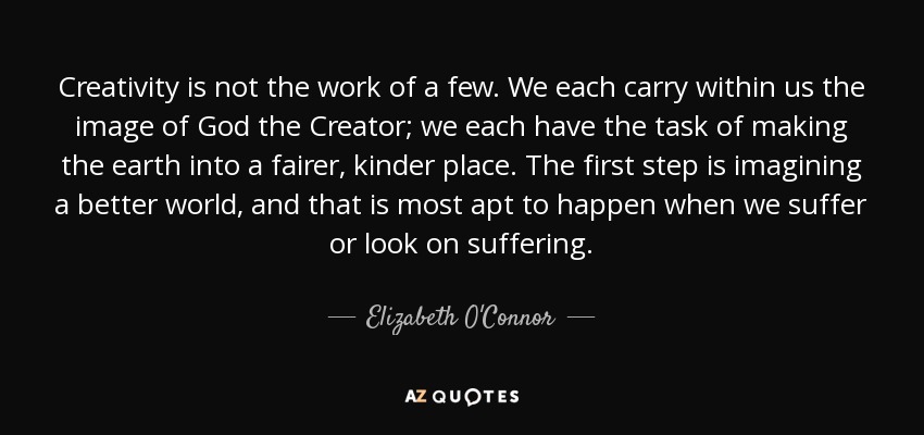 Creativity is not the work of a few. We each carry within us the image of God the Creator; we each have the task of making the earth into a fairer, kinder place. The first step is imagining a better world, and that is most apt to happen when we suffer or look on suffering. - Elizabeth O'Connor