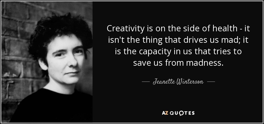 Creativity is on the side of health - it isn't the thing that drives us mad; it is the capacity in us that tries to save us from madness. - Jeanette Winterson