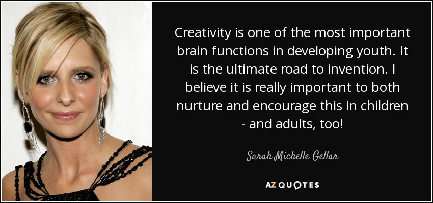 Creativity is one of the most important brain functions in developing youth. It is the ultimate road to invention. I believe it is really important to both nurture and encourage this in children - and adults, too! - Sarah Michelle Gellar