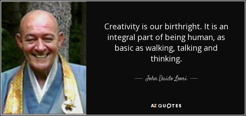 Creativity is our birthright. It is an integral part of being human, as basic as walking, talking and thinking. - John Daido Loori