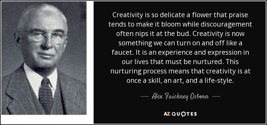 Creativity is so delicate a flower that praise tends to make it bloom while discouragement often nips it at the bud. Creativity is now something we can turn on and off like a faucet. It is an experience and expression in our lives that must be nurtured. This nurturing process means that creativity is at once a skill, an art, and a life-style. - Alex Faickney Osborn