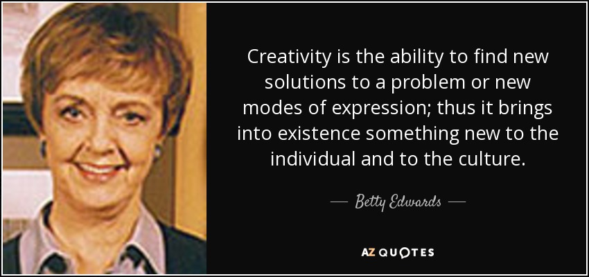 Creativity is the ability to find new solutions to a problem or new modes of expression; thus it brings into existence something new to the individual and to the culture. - Betty Edwards