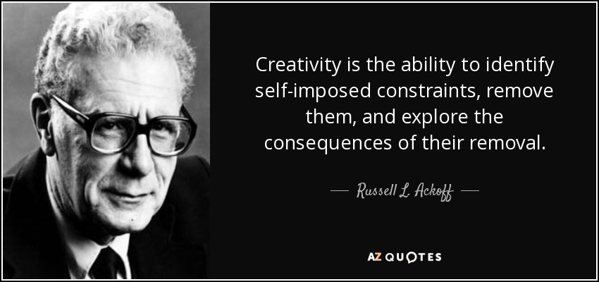 Creativity is the ability to identify self-imposed constraints, remove them, and explore the consequences of their removal. - Russell L. Ackoff