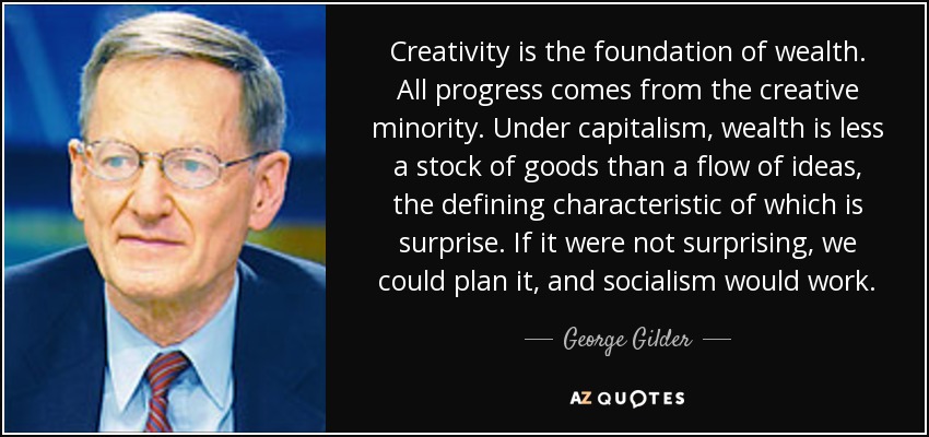 Creativity is the foundation of wealth. All progress comes from the creative minority. Under capitalism, wealth is less a stock of goods than a flow of ideas, the defining characteristic of which is surprise. If it were not surprising, we could plan it, and socialism would work. - George Gilder
