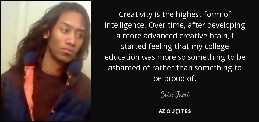 Creativity is the highest form of intelligence. Over time, after developing a more advanced creative brain, I started feeling that my college education was more so something to be ashamed of rather than something to be proud of. - Criss Jami