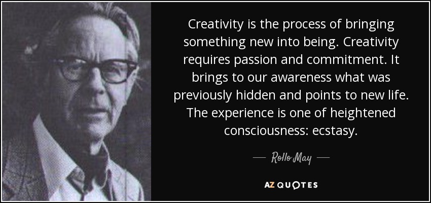 Creativity is the process of bringing something new into being. Creativity requires passion and commitment. It brings to our awareness what was previously hidden and points to new life. The experience is one of heightened consciousness: ecstasy. - Rollo May