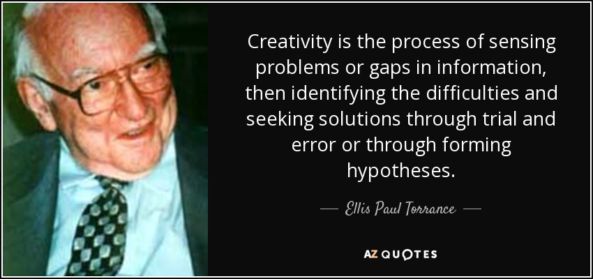 Creativity is the process of sensing problems or gaps in information, then identifying the difficulties and seeking solutions through trial and error or through forming hypotheses. - Ellis Paul Torrance