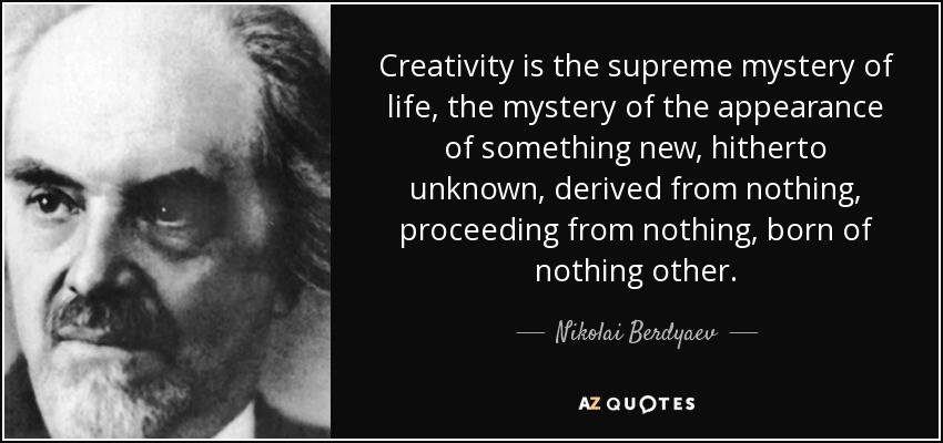 Creativity is the supreme mystery of life, the mystery of the appearance of something new, hitherto unknown, derived from nothing, proceeding from nothing, born of nothing other. - Nikolai Berdyaev