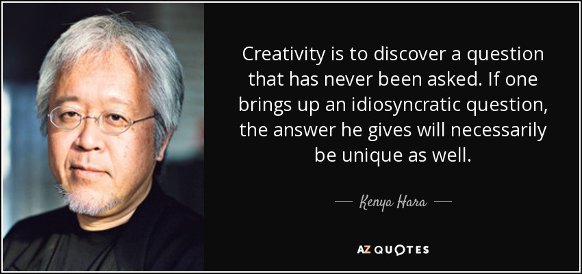 Creativity is to discover a question that has never been asked. If one brings up an idiosyncratic question, the answer he gives will necessarily be unique as well. - Kenya Hara
