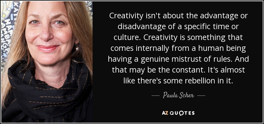 Creativity isn't about the advantage or disadvantage of a specific time or culture. Creativity is something that comes internally from a human being having a genuine mistrust of rules. And that may be the constant. It's almost like there's some rebellion in it. - Paula Scher