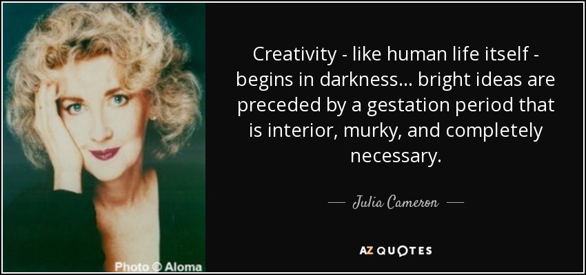 Creativity - like human life itself - begins in darkness... bright ideas are preceded by a gestation period that is interior, murky, and completely necessary. - Julia Cameron