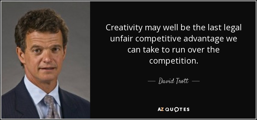Creativity may well be the last legal unfair competitive advantage we can take to run over the competition. - David Trott