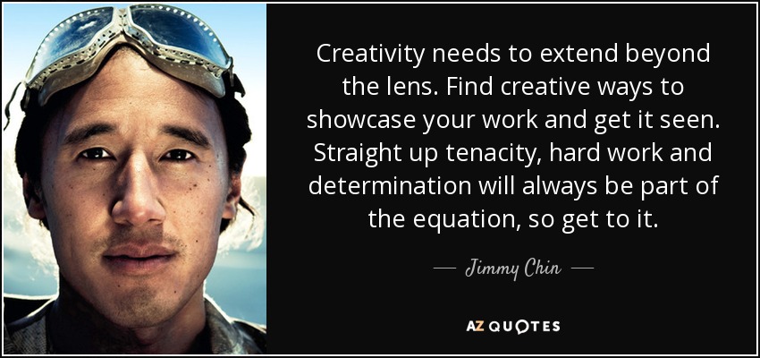 Creativity needs to extend beyond the lens. Find creative ways to showcase your work and get it seen. Straight up tenacity, hard work and determination will always be part of the equation, so get to it. - Jimmy Chin