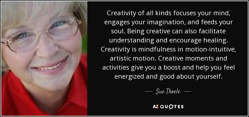 Creativity of all kinds focuses your mind, engages your imagination, and feeds your soul. Being creative can also facilitate understanding and encourage healing. Creativity is mindfulness in motion-intuitive, artistic motion. Creative moments and activities give you a boost and help you feel energized and good about yourself. - Sue Thoele