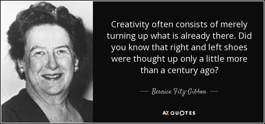 Creativity often consists of merely turning up what is already there. Did you know that right and left shoes were thought up only a little more than a century ago? - Bernice Fitz-Gibbon