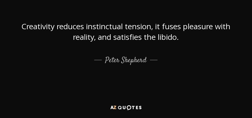 Creativity reduces instinctual tension, it fuses pleasure with reality, and satisfies the libido. - Peter Shepherd