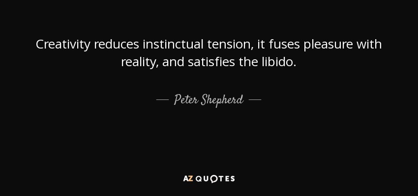 Creativity reduces instinctual tension, it fuses pleasure with reality, and satisfies the libido. - Peter Shepherd
