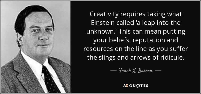 Creativity requires taking what Einstein called 'a leap into the unknown.' This can mean putting your beliefs, reputation and resources on the line as you suffer the slings and arrows of ridicule. - Frank X. Barron