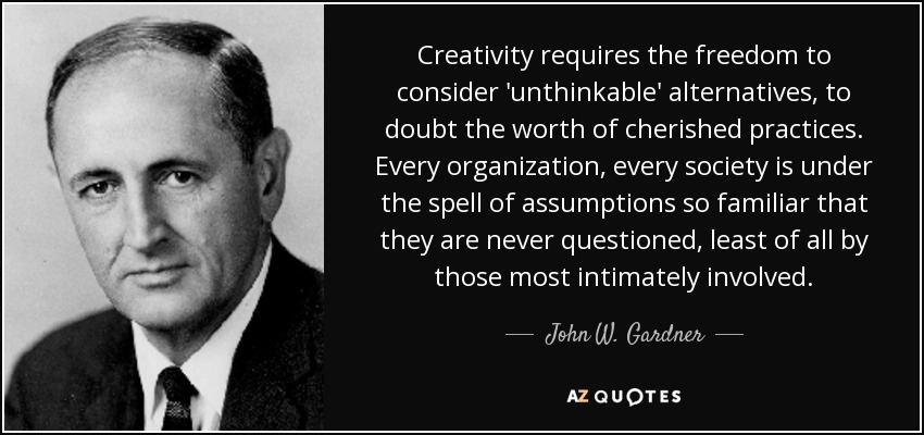 Creativity requires the freedom to consider 'unthinkable' alternatives, to doubt the worth of cherished practices. Every organization, every society is under the spell of assumptions so familiar that they are never questioned, least of all by those most intimately involved. - John W. Gardner