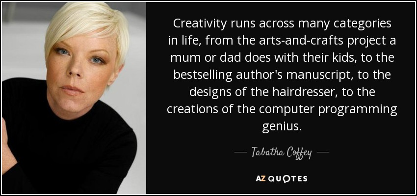 Creativity runs across many categories in life, from the arts-and-crafts project a mum or dad does with their kids, to the bestselling author's manuscript, to the designs of the hairdresser, to the creations of the computer programming genius. - Tabatha Coffey
