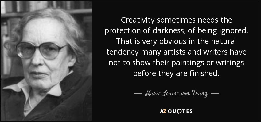 Creativity sometimes needs the protection of darkness, of being ignored. That is very obvious in the natural tendency many artists and writers have not to show their paintings or writings before they are finished. - Marie-Louise von Franz