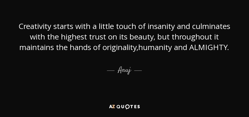 Creativity starts with a little touch of insanity and culminates with the highest trust on its beauty, but throughout it maintains the hands of originality,humanity and ALMIGHTY. - Anuj