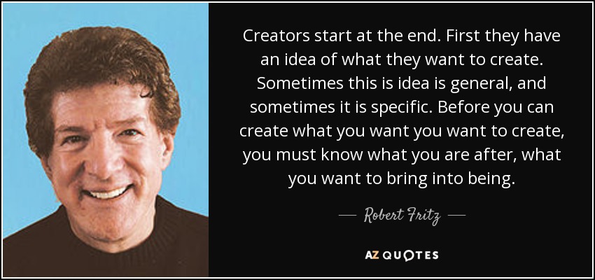 Creators start at the end. First they have an idea of what they want to create. Sometimes this is idea is general, and sometimes it is specific. Before you can create what you want you want to create, you must know what you are after, what you want to bring into being. - Robert Fritz