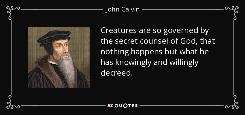 Creatures are so governed by the secret counsel of God, that nothing happens but what he has knowingly and willingly decreed. - John Calvin