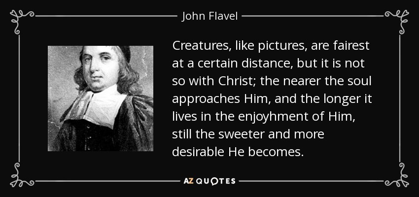 Creatures, like pictures, are fairest at a certain distance, but it is not so with Christ; the nearer the soul approaches Him, and the longer it lives in the enjoyhment of Him, still the sweeter and more desirable He becomes. - John Flavel