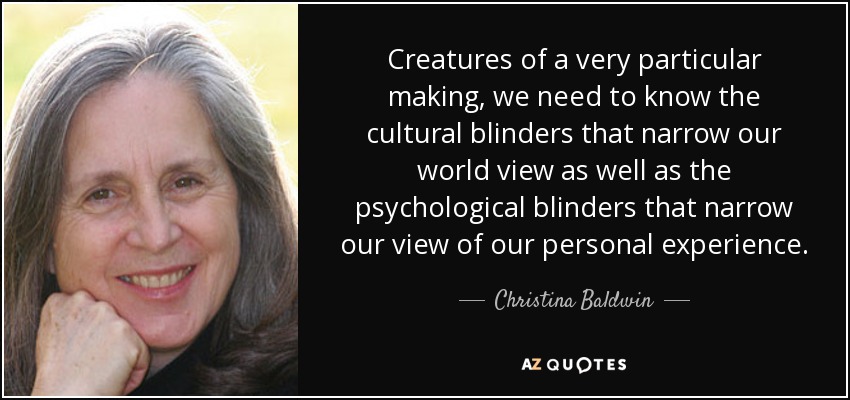 Creatures of a very particular making, we need to know the cultural blinders that narrow our world view as well as the psychological blinders that narrow our view of our personal experience. - Christina Baldwin