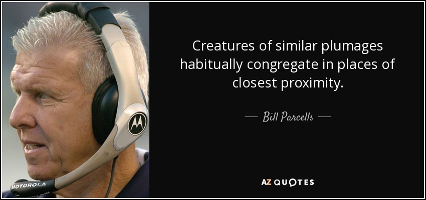 Creatures of similar plumages habitually congregate in places of closest proximity. - Bill Parcells