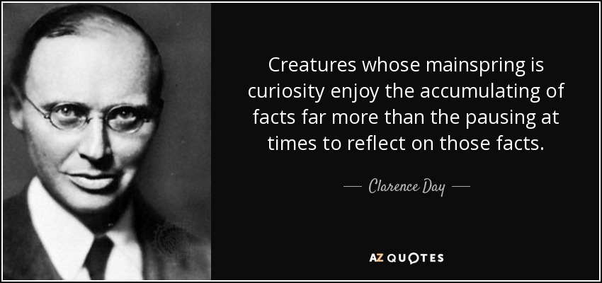 Creatures whose mainspring is curiosity enjoy the accumulating of facts far more than the pausing at times to reflect on those facts. - Clarence Day