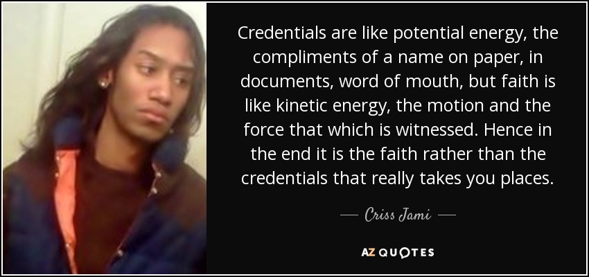 Credentials are like potential energy, the compliments of a name on paper, in documents, word of mouth, but faith is like kinetic energy, the motion and the force that which is witnessed. Hence in the end it is the faith rather than the credentials that really takes you places. - Criss Jami