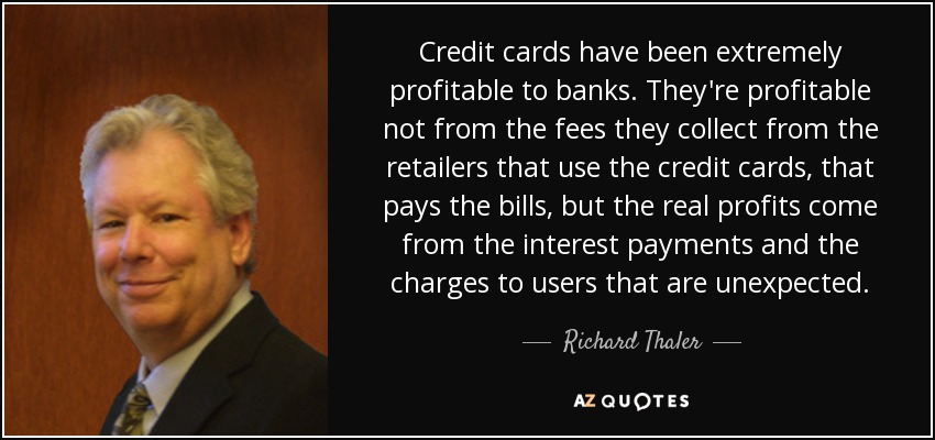 Credit cards have been extremely profitable to banks. They're profitable not from the fees they collect from the retailers that use the credit cards, that pays the bills, but the real profits come from the interest payments and the charges to users that are unexpected. - Richard Thaler