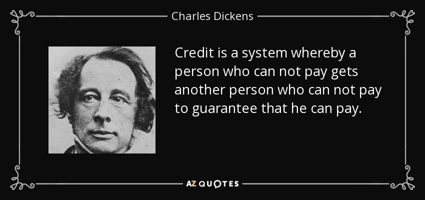 Credit is a system whereby a person who can not pay gets another person who can not pay to guarantee that he can pay. - Charles Dickens