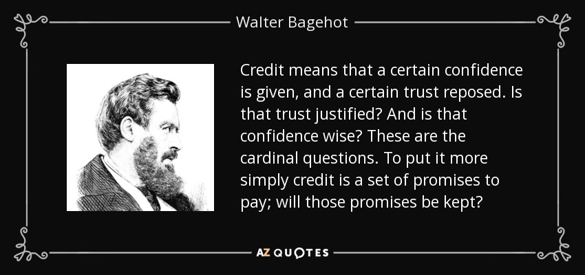 Credit means that a certain confidence is given, and a certain trust reposed. Is that trust justified? And is that confidence wise? These are the cardinal questions. To put it more simply credit is a set of promises to pay; will those promises be kept? - Walter Bagehot