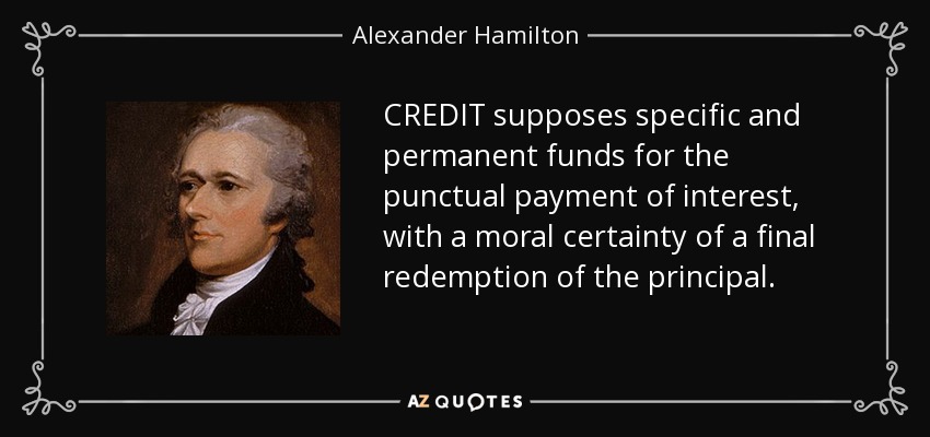 CREDIT supposes specific and permanent funds for the punctual payment of interest, with a moral certainty of a final redemption of the principal. - Alexander Hamilton