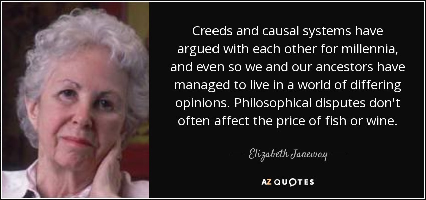 Creeds and causal systems have argued with each other for millennia, and even so we and our ancestors have managed to live in a world of differing opinions. Philosophical disputes don't often affect the price of fish or wine. - Elizabeth Janeway