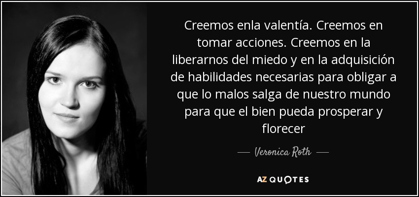 Creemos enla valentía. Creemos en tomar acciones. Creemos en la liberarnos del miedo y en la adquisición de habilidades necesarias para obligar a que lo malos salga de nuestro mundo para que el bien pueda prosperar y florecer - Veronica Roth