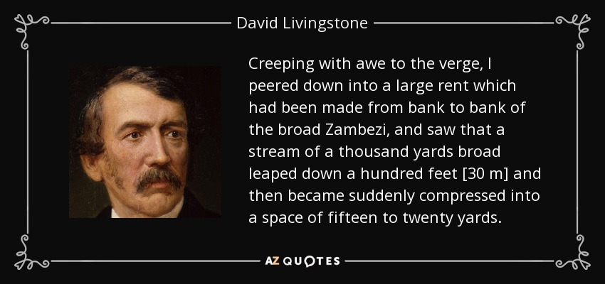 Creeping with awe to the verge, I peered down into a large rent which had been made from bank to bank of the broad Zambezi, and saw that a stream of a thousand yards broad leaped down a hundred feet [30 m] and then became suddenly compressed into a space of fifteen to twenty yards. - David Livingstone