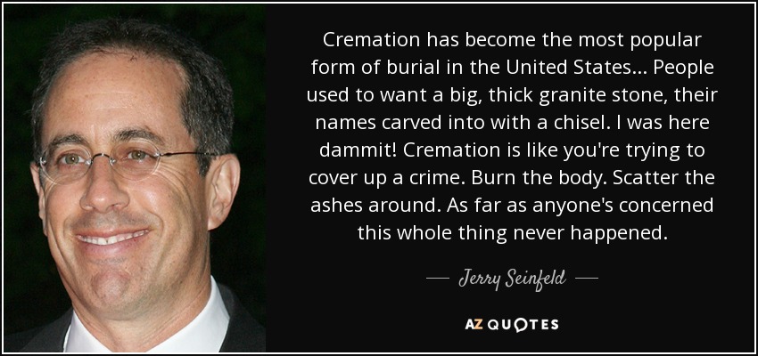 Cremation has become the most popular form of burial in the United States... People used to want a big, thick granite stone, their names carved into with a chisel. I was here dammit! Cremation is like you're trying to cover up a crime. Burn the body. Scatter the ashes around. As far as anyone's concerned this whole thing never happened. - Jerry Seinfeld