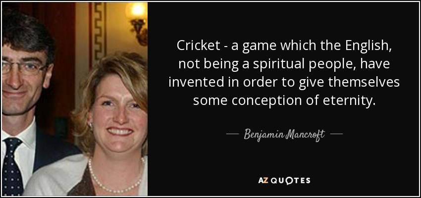 Cricket - a game which the English, not being a spiritual people, have invented in order to give themselves some conception of eternity. - Benjamin Mancroft, 3rd Baron Mancroft