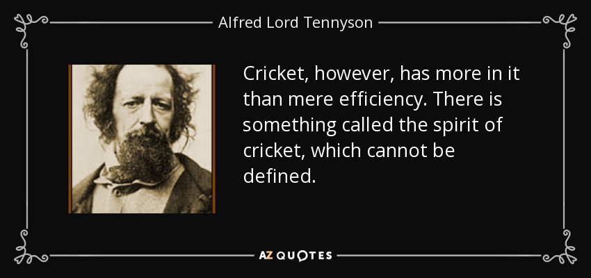 Cricket, however, has more in it than mere efficiency. There is something called the spirit of cricket, which cannot be defined. - Alfred Lord Tennyson